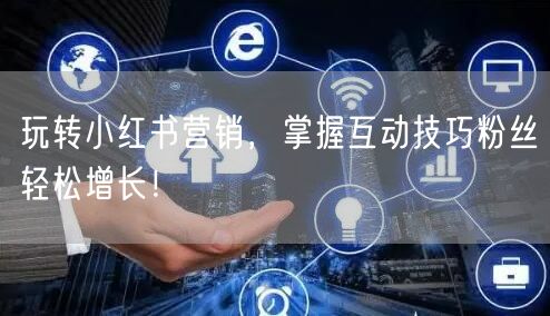 玩转小红书营销，掌握互动技巧粉丝轻松增长！