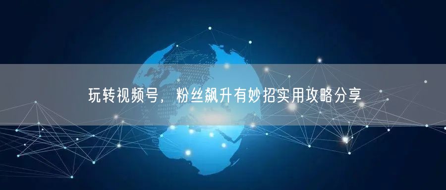 玩转视频号，粉丝飙升有妙招实用攻略分享